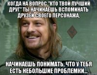 когда на вопрос "кто твой лучший друг" ты начинаешь вспоминать друзей своего персонажа, начинаешь понимать, что у тебя есть небольшие проблемки...