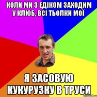 коли ми з едіком заходим у клюб, всі тьолки мої я засовую кукурузку в труси