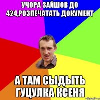 Учора Зайшов до 424,розпечатать документ а там Сыдыть Гуцулка Ксеня