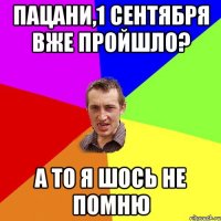 ПАЦАНИ,1 СЕНТЯБРЯ ВЖЕ ПРОЙШЛО? А ТО Я ШОСЬ НЕ ПОМНЮ