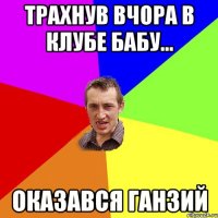 Трахнув вчора в клубе бабу... оказався Ганзий