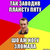 так заводив планєту пяту шо аж ногу зломала