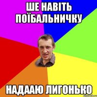 ше навіть поїбальничку надааю лигонько