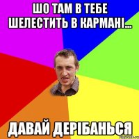 шо там в тебе шелестить в карманi... давай дерiбанься
