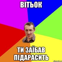 Вітьок ти заїбав підарасить