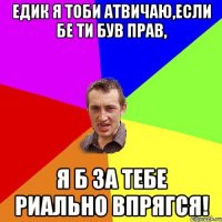 Едик я тоби атвичаю,если бе ти був прав, я б за тебе риально впрягся!