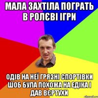 мала захтіла пограть в ролєві ігри одів на неї грязні спортівки шоб була похожа на едіка і дав вєртухи