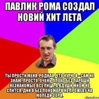 Павлик Рома создал новий хит лета Ты прости меня, родная, Что курю я - сам не знаю, Просто, очень плохо без параши Незнакомые все лица, А вдуши мйом не спится, Дни я без пономаря не прожеву на мопеди зоря.