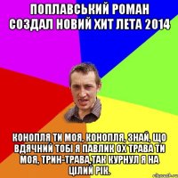 Поплавський Роман создал новий хит лета 2014 Конопля ти моя, Конопля, Знай, що вдячний тобі я павлик Ох трава ти моя, трин-трава,так курнул я на цілий рік.