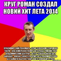 Круг Роман создал новий хит лета 2014 Владимирский Пономарь -срав северном Этапом из Твери - зла немеренно Лежит на сердце тяжкий груз Владимирский централ - ветер северный Когда я бикувал - жизнь свою я пропил Но у пономаря очко без бумаги обычно губит как к одинацить груз