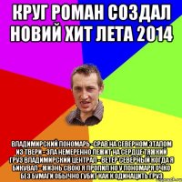Круг Роман создал новий хит лета 2014 Владимирский Пономарь -срав на северном Этапом из Твери - зла немеренно Лежит на сердце тяжкий груз Владимирский централ - ветер северный Когда я бикувал - жизнь свою я пропил Но у пономаря очко без бумаги обычно губит как к одинацить груз
