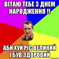 Вітаю тебе з днем народження !! Аби хуй ріс великий і був здоровий