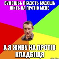 будєшьь піздєть будєшь жить на протів мене а я живу на протів кладбіщя