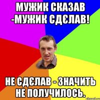 Мужик сказав -МУЖИК СДЄЛАВ! Не сдєлав - значить не получилось.