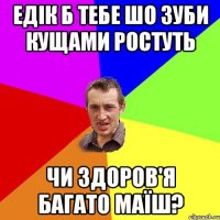 Едік б тебе шо зуби кущами ростуть чи здоров'я багато маїш?