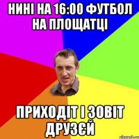 Нині на 16:00 футбол на площатці Приходіт і зовіт друзєй