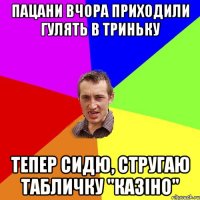 пацани вчора приходили гулять в триньку тепер сидю, стругаю табличку "казіно"