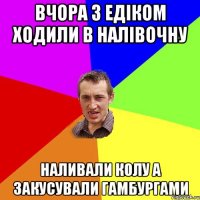 Вчора з Едіком ходили в налівочну Наливали колу а закусували гамбургами