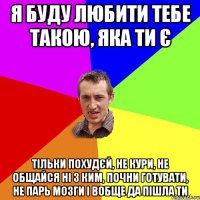 Я буду любити тебе такою, яка ти є тільки похудєй, не кури, не общайся ні з ким, почни готувати, не парь мозги і вобще да пішла ти
