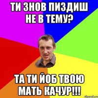 Ти знов пиздиш не в тему? та ти йоб твою мать КАЧУР!!!