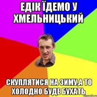 едік Їдемо у хмельницький скуплятися на зиму,а то холодно буде бухать