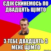 єдік скинемось по двадцять щімто з тебе двадцять з мене щімто