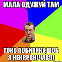 МАЛА ОДУЖУЙ ТАМ ТОКО ПОБИРИКУ,ШОБ Я НЕНЄРВНІЧАВ!!)