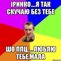 Іринко....я так скучаю без тебе шо ппц.....люблю тебе,мала