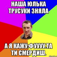 наша юлька трусуки зняла а я кажу:фуууу.та ти смердиш.