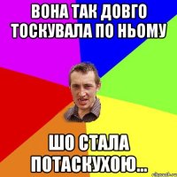 вона так довго тоскувала по ньому шо стала потаскухою...
