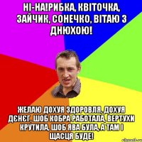 Ні-на!Рибка, квіточка, зайчик, сонечко, вітаю з Днюхою! Желаю дохуя здоровля, дохуя дєнєг, шоб кобра работала, вертухи крутила, шоб ява була, а там і щасця буде!