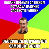 ПАЦАНИ ЙОБНУЛИ ЗА ВІКНОМ ПЄТАРДУ,А НА КУХНЄ ЗАСВИСТІВ ЧАЙНИК ОБОСРАВСЯ,ПОДУМАВ,ШО САМОЛЬОТ ЗБИЛИ