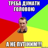 треба думати головою а не путіним!!!