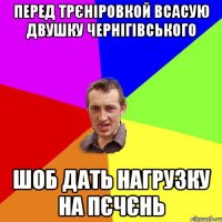 Перед трєніровкой всасую двушку чернігівського шоб дать нагрузку на пєчєнь