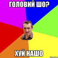 головий шо? хуй нашо