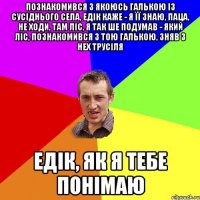познакомився з якоюсь галькою із сусіднього села, едік каже - я її знаю, паца, не ходи, там ліс, я так ше подумав - який ліс, познакомився з тою галькою, зняв з нех трусіля едік, як я тебе понімаю