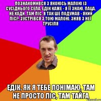 познакомився з якоюсь малою із сусіднього села, едік каже - я її знаю, паца, не ходи, там ліс, я так ше подумав - який ліс?, зустрівся з тою малою, зняв з неї трусіля едік, як я тебе понімаю, там не просто ліс, там тайга