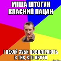 міша штогун класний пацан і нехай зуби повилітають в тих, хто проти