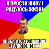 я просто живу і радуюсь жизні але багато хто називає це алкоголізмом