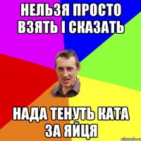 Нельзя просто взять і сказать нада тенуть ката за яйця