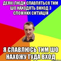 деякі люди славляться тим шо находять виход з сложних ситуацій я славлюсь тим шо нахожу туда вход