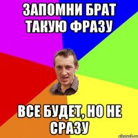 Запомни брат такую фразу все будет, но не сразу