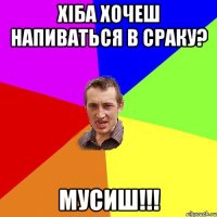 Хiба хочеш напиваться в сраку? Мусиш!!!