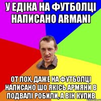 у едіка на футболці написано ARMANI от лох, даже на футболці написано шо якісь армяни в подвалі робили, а він купив