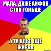 мала, даже айфон став тоньше а ти всьо іще жирна