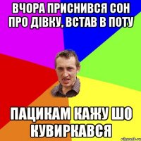 вчора приснився сон про дівку, встав в поту пацикам кажу шо кувиркався