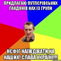 придлагаю Путлєрівських гандонів нах із групи нєфіг наїжджати на наших! СЛАВА УКРАЇНІ!!!