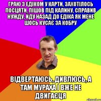 граю з едіком у карти, захотілось посцяти, пішов під калину, справив нужду, йду назад до едіка як мене шось кусає за кобру відвертаюсь, дивлюсь, а там мураха і вже не двигаєця