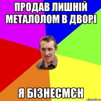 продав лишній металолом в дворі я бізнесмєн