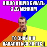 якшо пішув бухать з Думенком то знай він навалиться як пес !